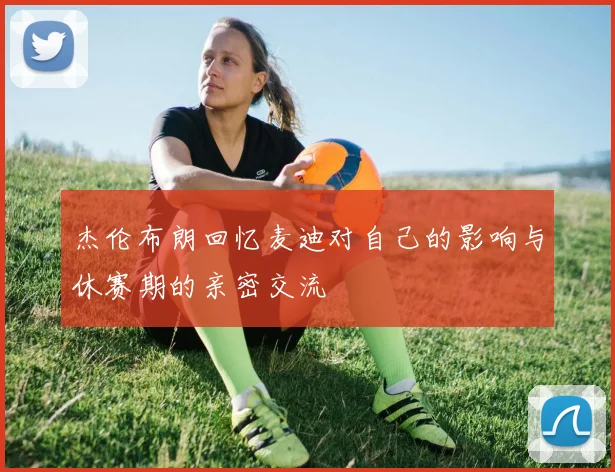 杰伦布朗回忆麦迪对自己的影响与休赛期的亲密交流