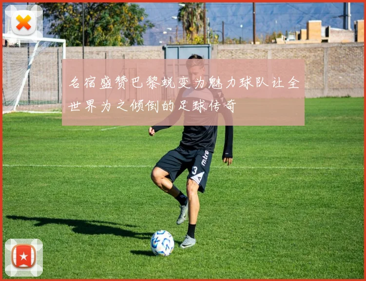 名宿盛赞巴黎蜕变为魅力球队让全世界为之倾倒的足球传奇