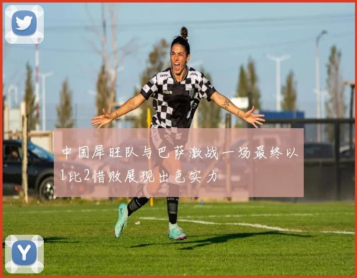 中国犀旺队与巴萨激战一场最终以1比2惜败展现出色实力