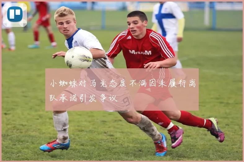 小蜘蛛对马竞态度不满因未履行离队承诺引发争议