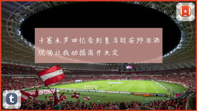 卡塞米罗回忆告别皇马时安帅泪洒现场让我动摇离开决定