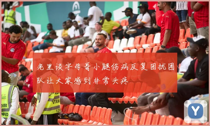 老里谈字母哥小腿伤病反复困扰团队让大家感到非常头疼