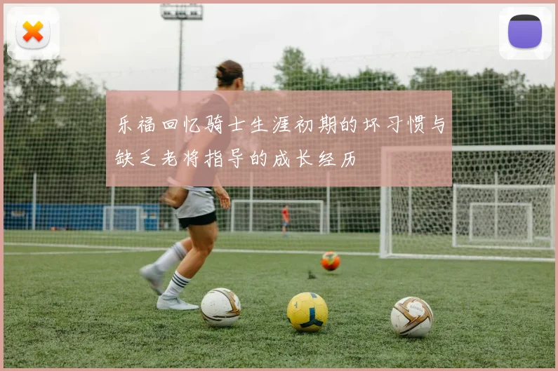 乐福回忆骑士生涯初期的坏习惯与缺乏老将指导的成长经历