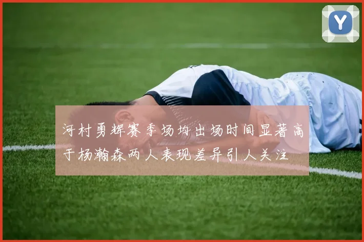 河村勇辉赛季场均出场时间显著高于杨瀚森两人表现差异引人关注