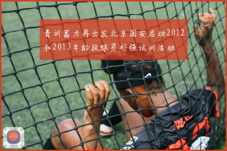 青训蓄力再出发北京国安启动2012和2013年龄段球员补强试训活动