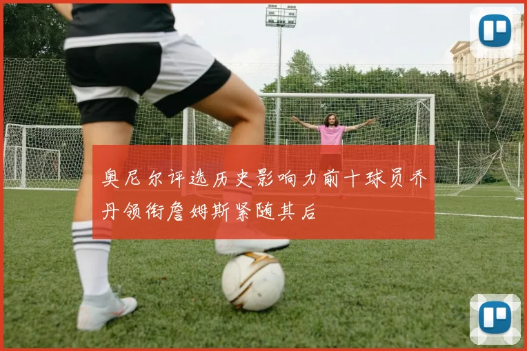 奥尼尔评选历史影响力前十球员乔丹领衔詹姆斯紧随其后