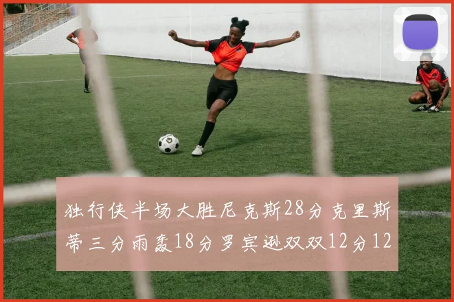 独行侠半场大胜尼克斯28分克里斯蒂三分雨轰18分罗宾逊双双12分12篮板表现出色