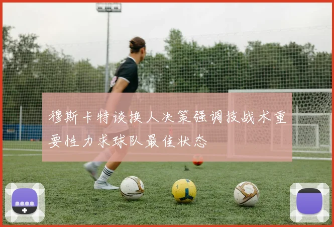 穆斯卡特谈换人决策强调技战术重要性力求球队最佳状态