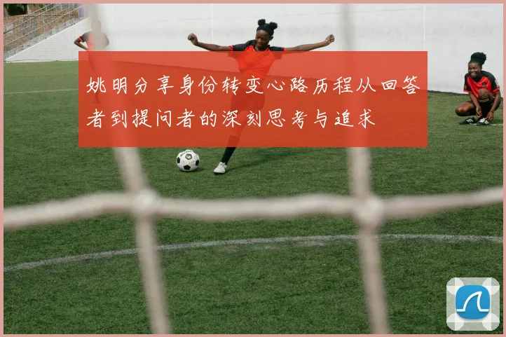 姚明分享身份转变心路历程从回答者到提问者的深刻思考与追求