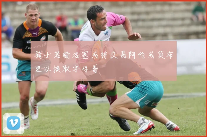骑士若输活塞或将交易阿伦或莫布里以换取字母哥
