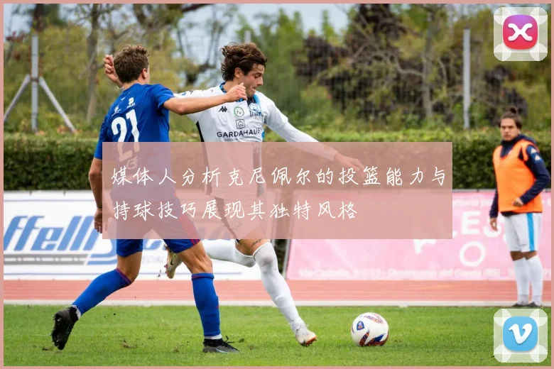 媒体人分析克尼佩尔的投篮能力与持球技巧展现其独特风格