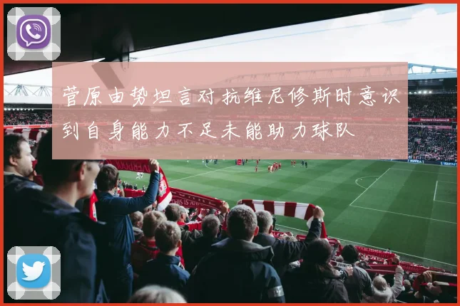 菅原由势坦言对抗维尼修斯时意识到自身能力不足未能助力球队