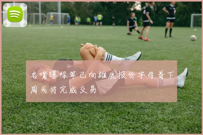 名嘴曝绿军已向雄鹿报价字母哥下周或将完成交易