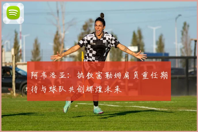 阿韦洛亚：执教富勒姆肩负重任期待与球队共创辉煌未来