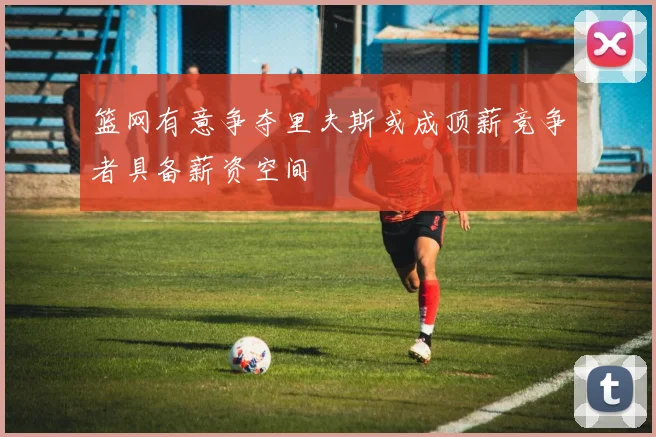 篮网有意争夺里夫斯或成顶薪竞争者具备薪资空间