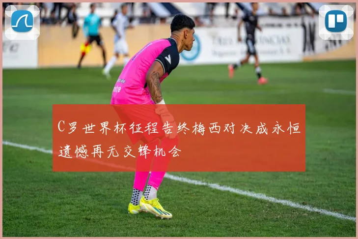 C罗世界杯征程告终梅西对决成永恒遗憾再无交锋机会