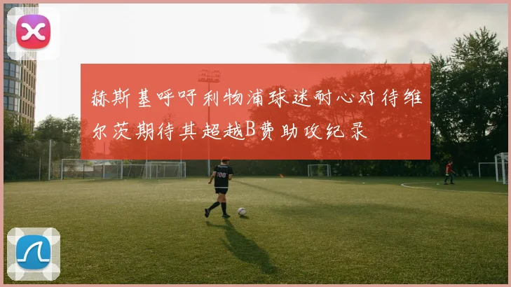 赫斯基呼吁利物浦球迷耐心对待维尔茨期待其超越B费助攻纪录