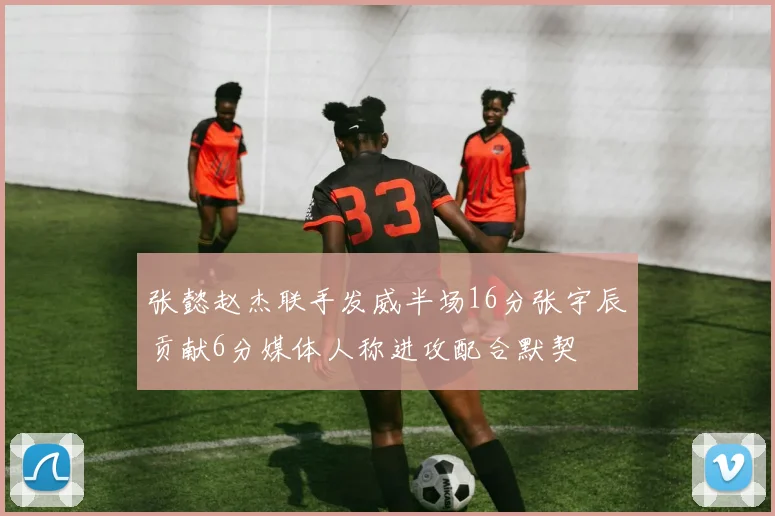 张懿赵杰联手发威半场16分张宇辰贡献6分媒体人称进攻配合默契