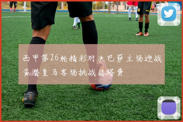 西甲第26轮精彩对决巴萨主场迎战黄潜皇马客场挑战赫塔费