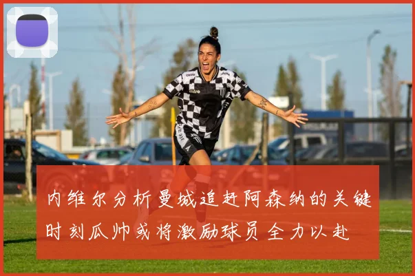 内维尔分析曼城追赶阿森纳的关键时刻瓜帅或将激励球员全力以赴