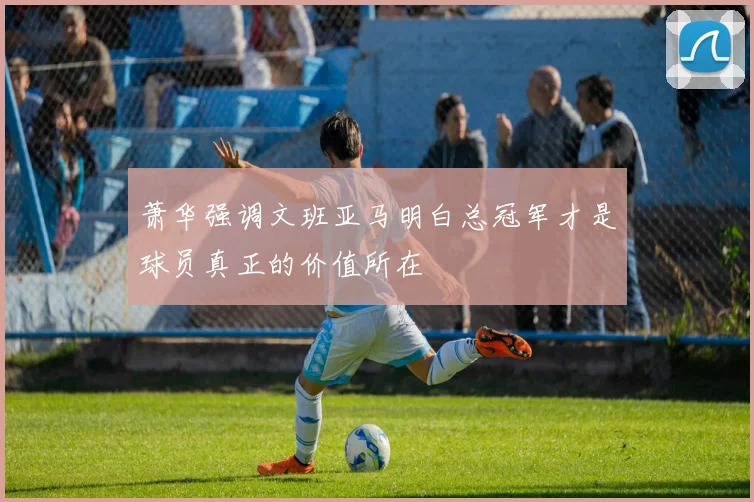 萧华强调文班亚马明白总冠军才是球员真正的价值所在