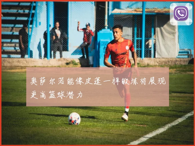 奥萨尔若能像皮蓬一样锻炼将展现更高篮球潜力