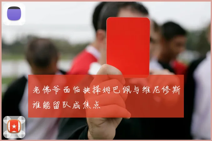 老佛爷面临抉择姆巴佩与维尼修斯谁能留队成焦点